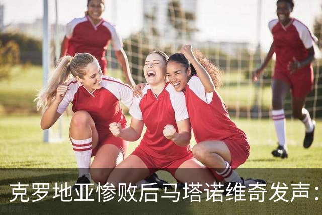 克罗地亚惨败后马塔诺维奇发声：目标是振作精神