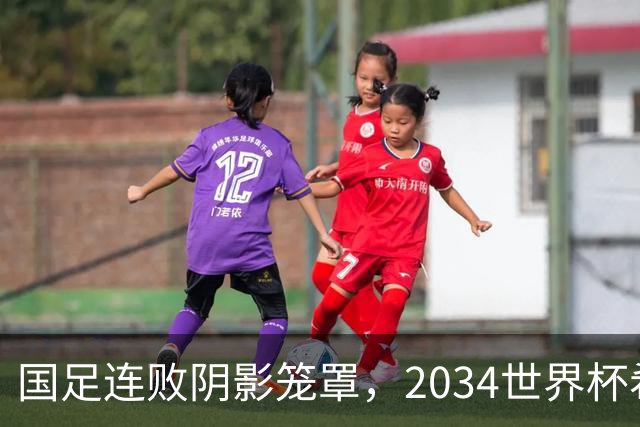 国足连败阴影笼罩，2034世界杯希望岌岌可危